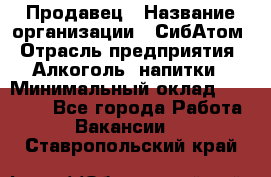 Продавец › Название организации ­ СибАтом › Отрасль предприятия ­ Алкоголь, напитки › Минимальный оклад ­ 16 000 - Все города Работа » Вакансии   . Ставропольский край